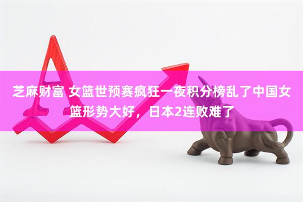 芝麻财富 女篮世预赛疯狂一夜积分榜乱了中国女篮形势大好，日本2连败难了