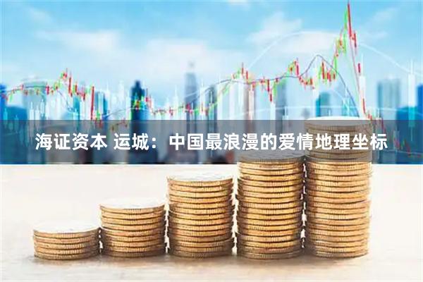 海证资本 运城：中国最浪漫的爱情地理坐标