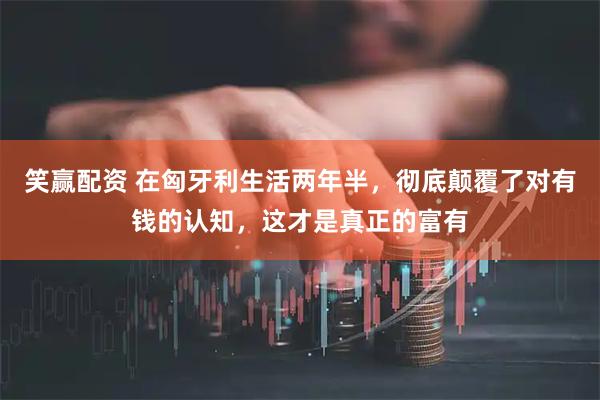 笑赢配资 在匈牙利生活两年半，彻底颠覆了对有钱的认知，这才是真正的富有