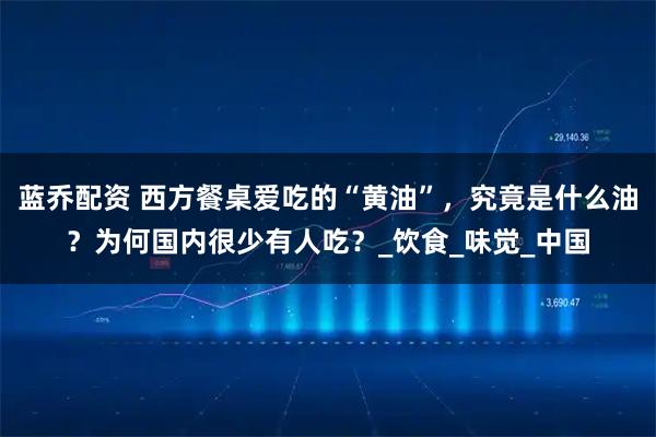 蓝乔配资 西方餐桌爱吃的“黄油”，究竟是什么油？为何国内很少有人吃？_饮食_味觉_中国