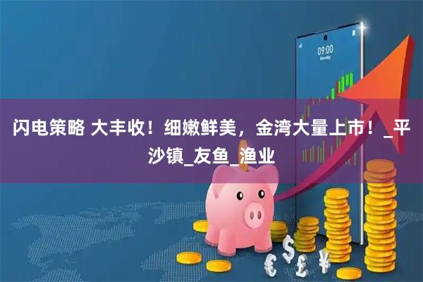 闪电策略 大丰收！细嫩鲜美，金湾大量上市！_平沙镇_友鱼_渔业