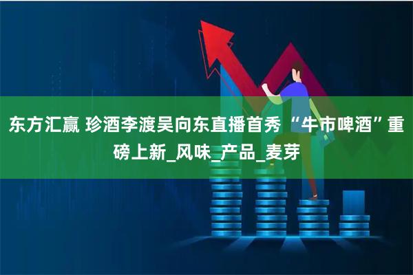 东方汇赢 珍酒李渡吴向东直播首秀 “牛市啤酒”重磅上新_风味_产品_麦芽