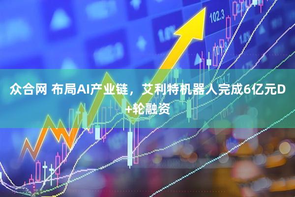 众合网 布局AI产业链，艾利特机器人完成6亿元D+轮融资