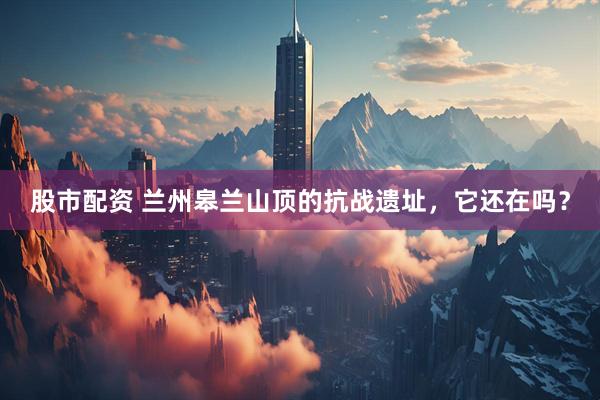股市配资 兰州皋兰山顶的抗战遗址，它还在吗？
