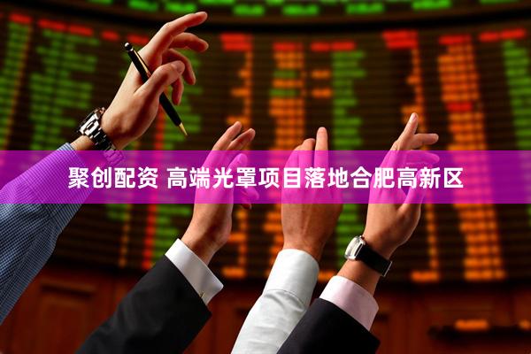 聚创配资 高端光罩项目落地合肥高新区