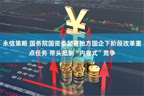 永信策略 国务院国资委部署地方国企下阶段改革重点任务 带头抵制“内卷式”竞争