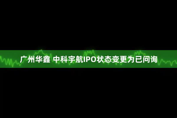 广州华鑫 中科宇航IPO状态变更为已问询