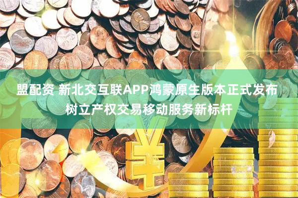 盟配资 新北交互联APP鸿蒙原生版本正式发布 树立产权交易移动服务新标杆
