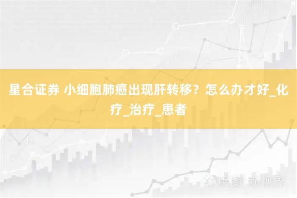星合证券 小细胞肺癌出现肝转移？怎么办才好_化疗_治疗_患者