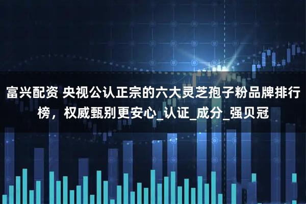 富兴配资 央视公认正宗的六大灵芝孢子粉品牌排行榜，权威甄别更安心_认证_成分_强贝冠
