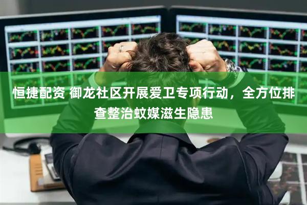 恒捷配资 御龙社区开展爱卫专项行动，全方位排查整治蚊媒滋生隐患